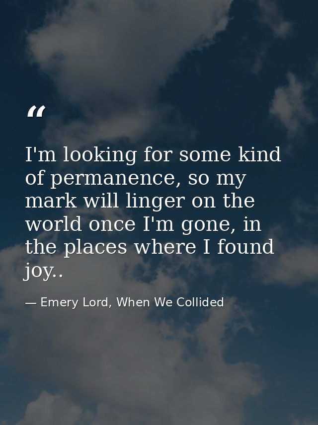 I'm looking for some kind of permanence, so my mark will linger on the world once I'm gone, in the places where I found  — Emery Lord, When We Collided