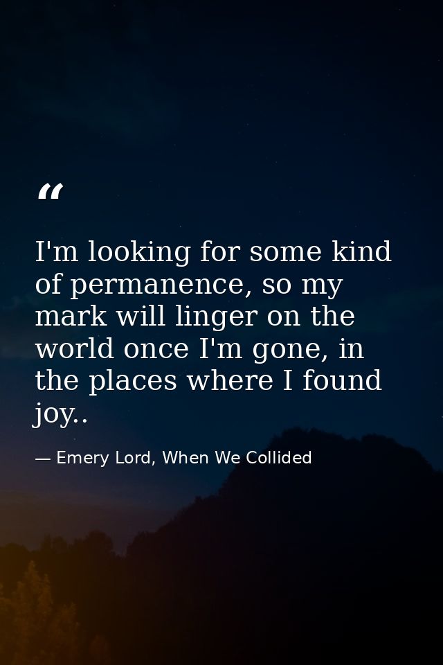 I'm looking for some kind of permanence, so my mark will linger on the world once I'm gone, in the places where I found  — Emery Lord, When We Collided