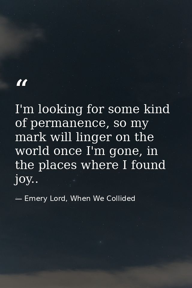I'm looking for some kind of permanence, so my mark will linger on the world once I'm gone, in the places where I found  — Emery Lord, When We Collided