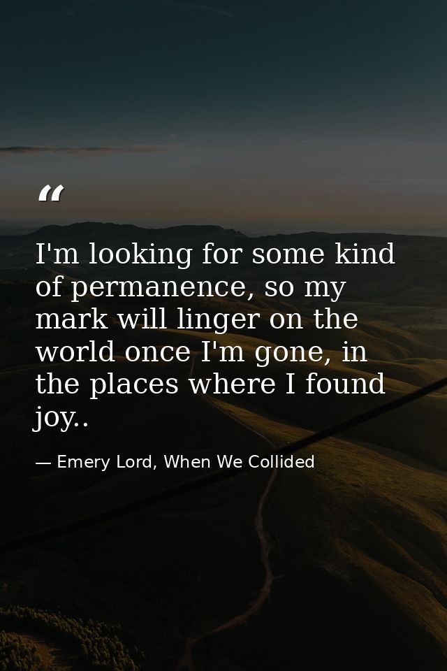 I'm looking for some kind of permanence, so my mark will linger on the world once I'm gone, in the places where I found  — Emery Lord, When We Collided