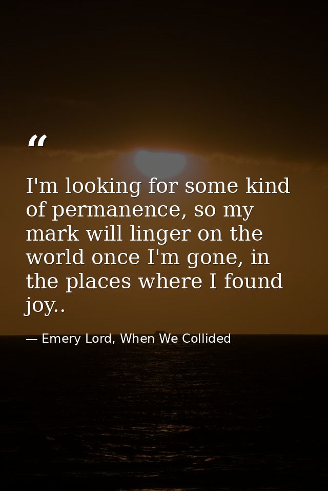 I'm looking for some kind of permanence, so my mark will linger on the world once I'm gone, in the places where I found  — Emery Lord, When We Collided