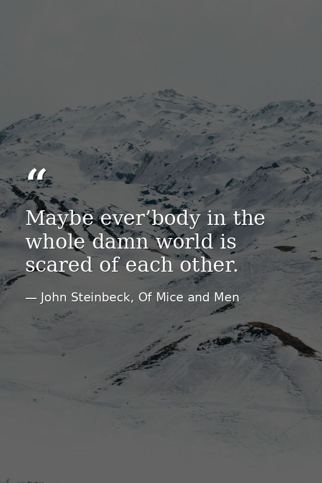 Maybe ever’body in the whole damn world is scared of each other. — John Steinbeck, Of Mice and Men