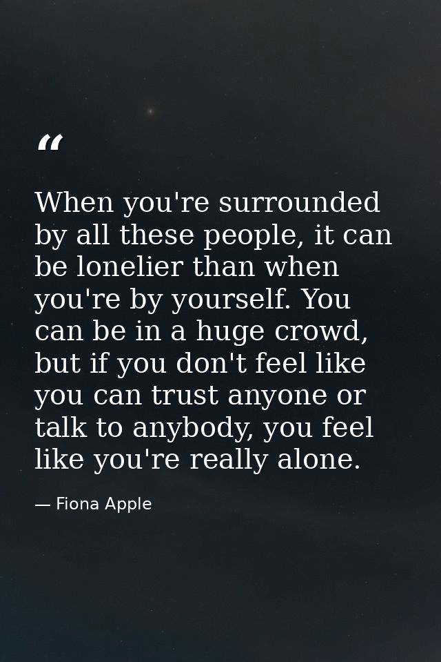 When you're surrounded by all these people, it can be lonelier than when you're by yourself. You can be in a huge crowd, — Fiona Apple