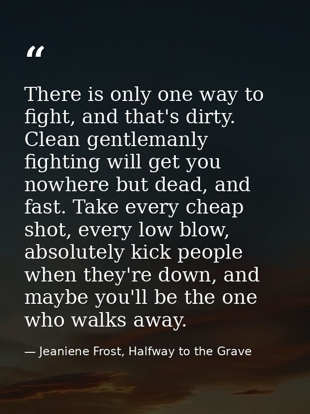 There is only one way to fight, and that's dirty. Clean gentlemanly fighting will get you nowhere but dead, and fast. Ta — Jeaniene Frost, Halfway to the Grave