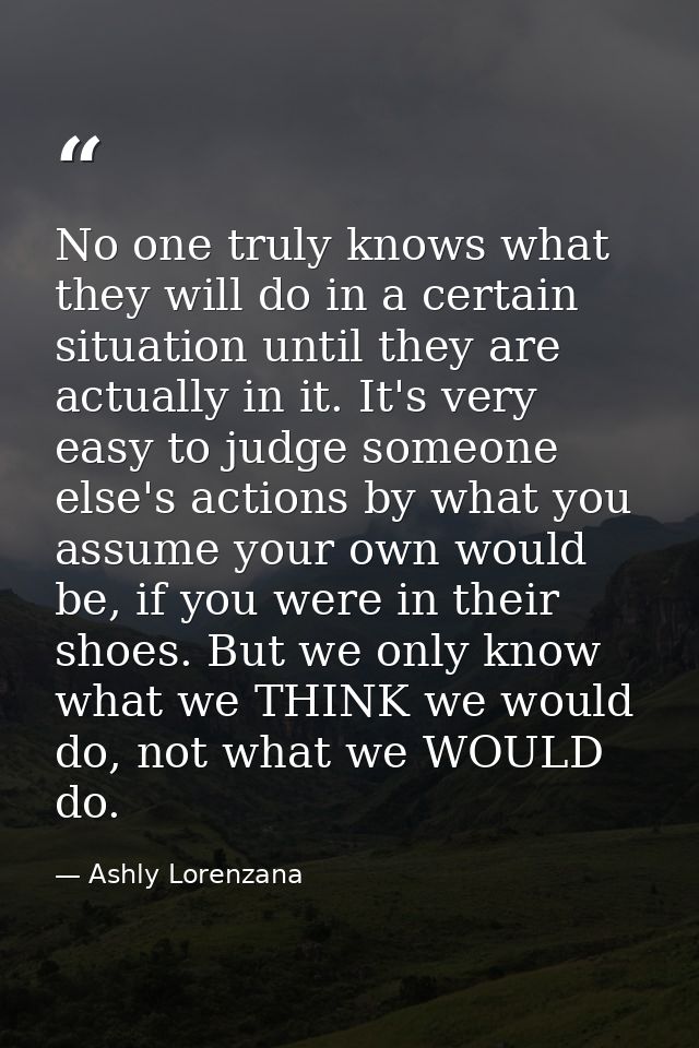 No one truly knows what they will do in a certain situation until they are actually in it. It's very easy to judge someo — Ashly Lorenzana