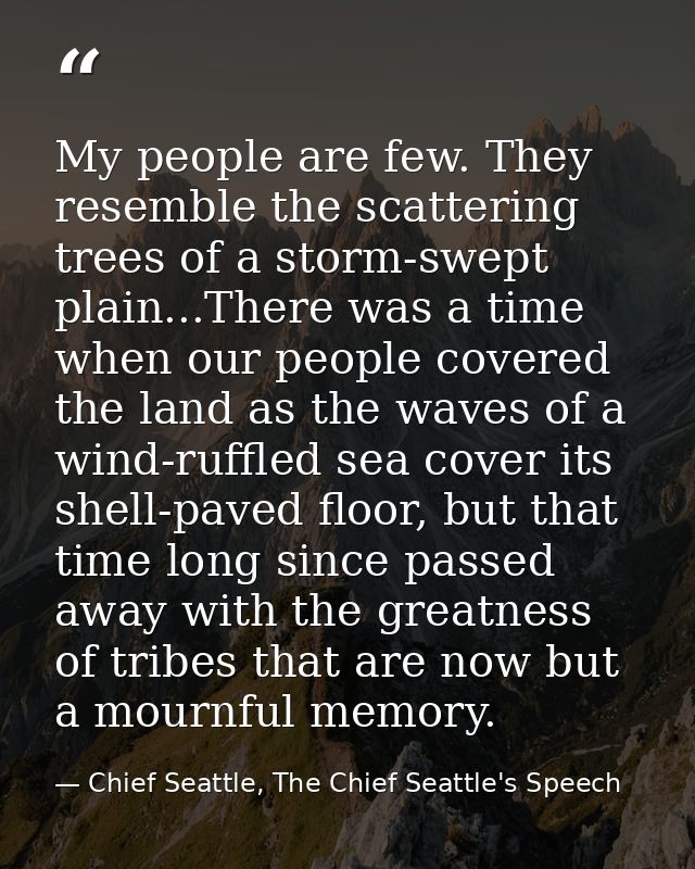 My people are few. They resemble the scattering trees of a storm-swept plain...There was a time when our people covered  — Chief Seattle, The Chief Seattle's Speech