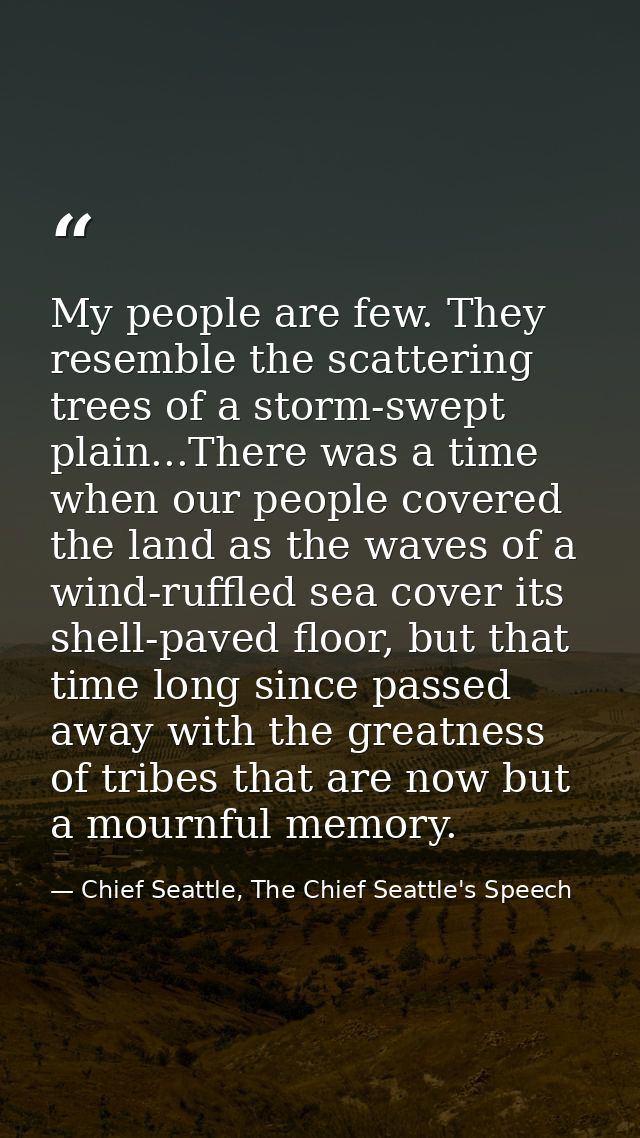 My people are few. They resemble the scattering trees of a storm-swept plain...There was a time when our people covered  — Chief Seattle, The Chief Seattle's Speech