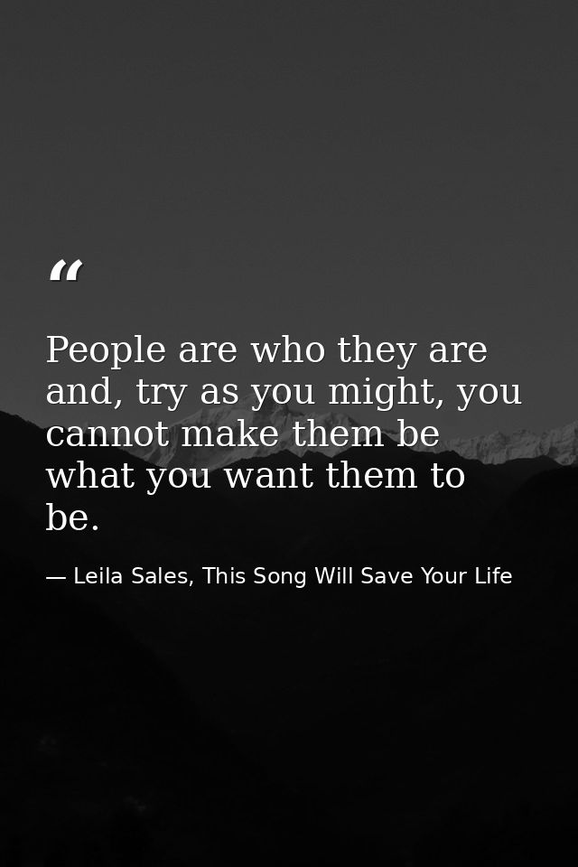 People are who they are and, try as you might, you cannot make them be what you want them to be. — Leila Sales, This Song Will Save Your Life