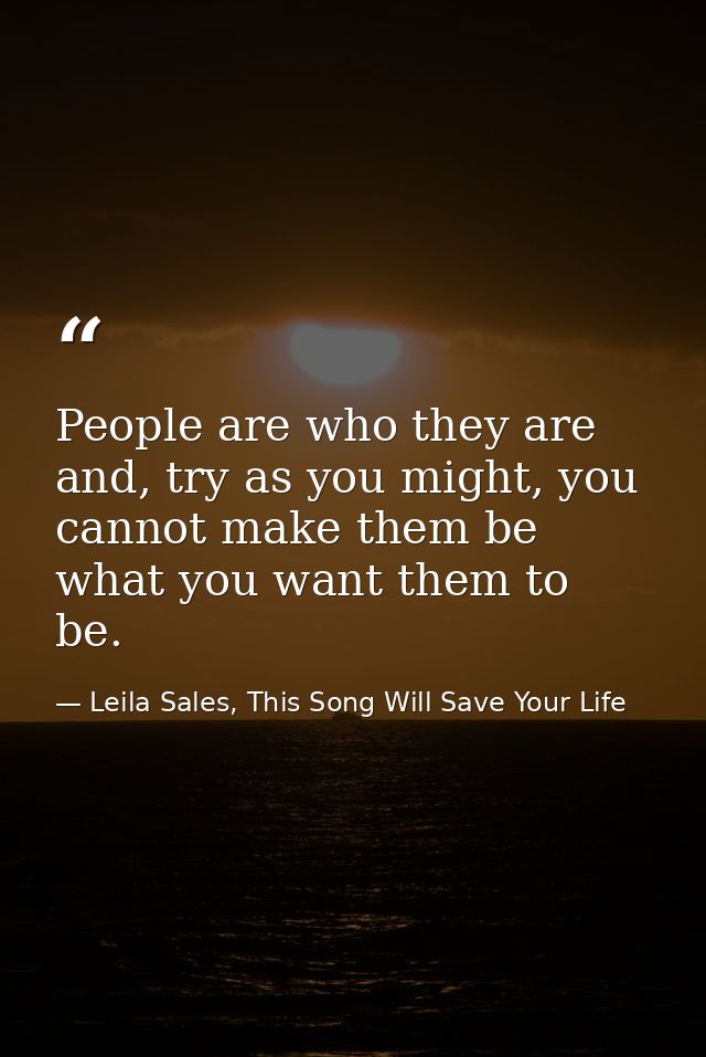 People are who they are and, try as you might, you cannot make them be what you want them to be. — Leila Sales, This Song Will Save Your Life