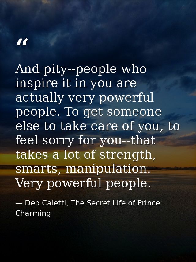 And pity--people who inspire it in you are actually very powerful people. To get someone else to take care of you, to fe — Deb Caletti, The Secret Life of Prince Charming