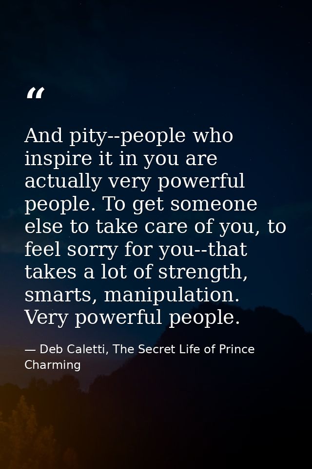And pity--people who inspire it in you are actually very powerful people. To get someone else to take care of you, to fe — Deb Caletti, The Secret Life of Prince Charming