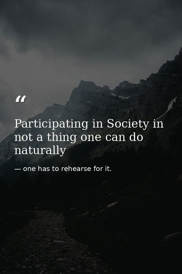 Participating in Society in not a thing one can do naturally — one has to rehearse for it.