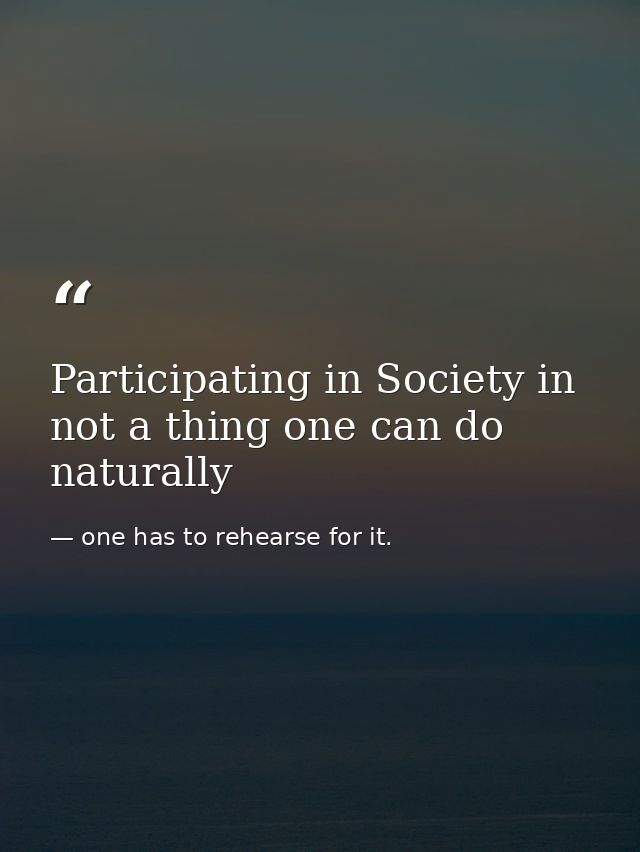 Participating in Society in not a thing one can do naturally — one has to rehearse for it.