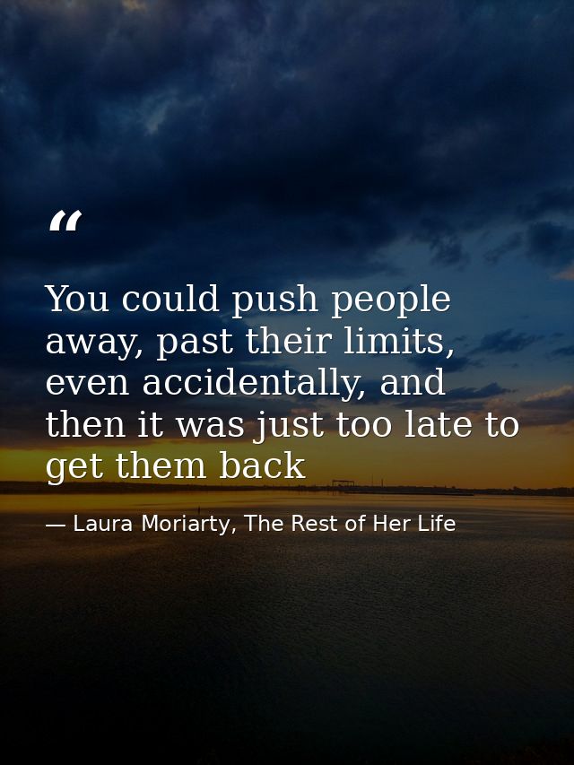 You could push people away, past their limits, even accidentally, and then it was just too late to get them back — Laura Moriarty, The Rest of Her Life