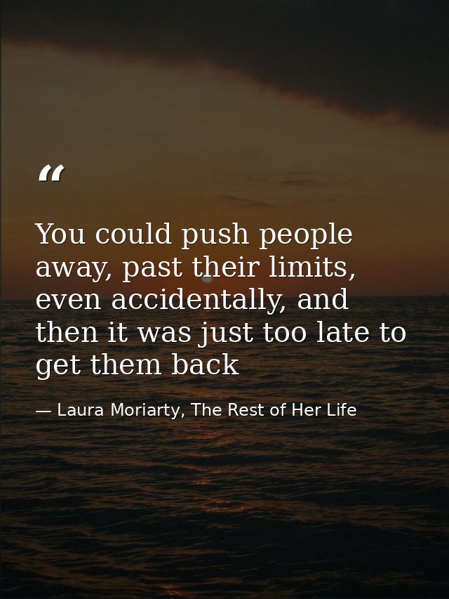 You could push people away, past their limits, even accidentally, and then it was just too late to get them back — Laura Moriarty, The Rest of Her Life