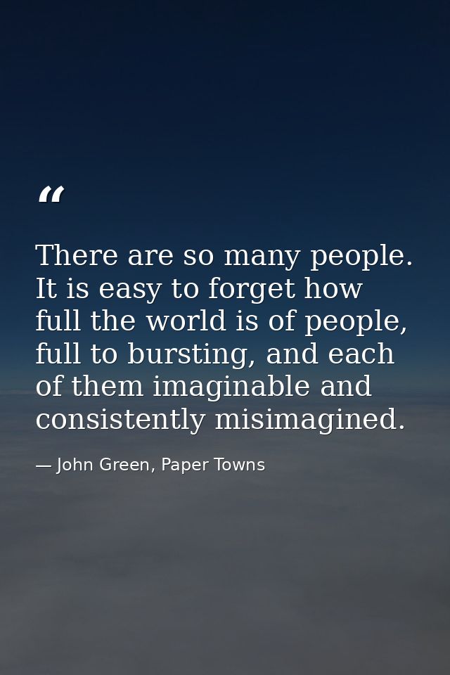 There are so many people. It is easy to forget how full the world is of people, full to bursting, and each of them imagi — John Green, Paper Towns