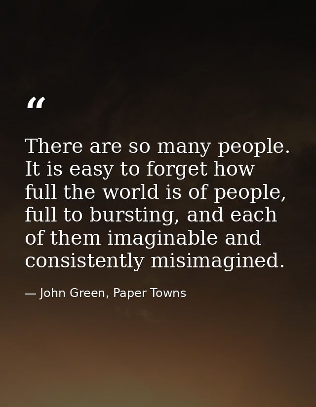 There are so many people. It is easy to forget how full the world is of people, full to bursting, and each of them imagi — John Green, Paper Towns