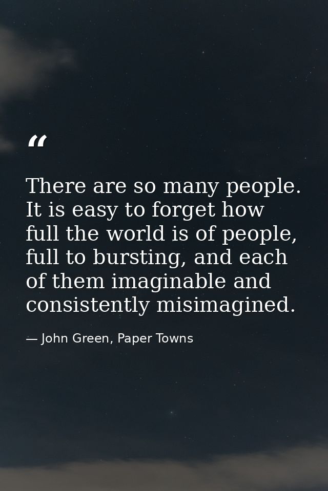 There are so many people. It is easy to forget how full the world is of people, full to bursting, and each of them imagi — John Green, Paper Towns