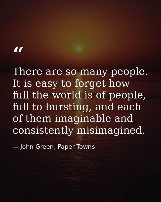There are so many people. It is easy to forget how full the world is of people, full to bursting, and each of them imagi — John Green, Paper Towns