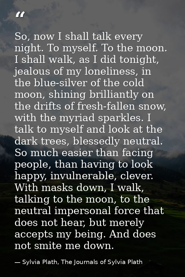 So, now I shall talk every night. To myself. To the moon. I shall walk, as I did tonight, jealous of my loneliness, in t — Sylvia Plath, The Journals of Sylvia Plath