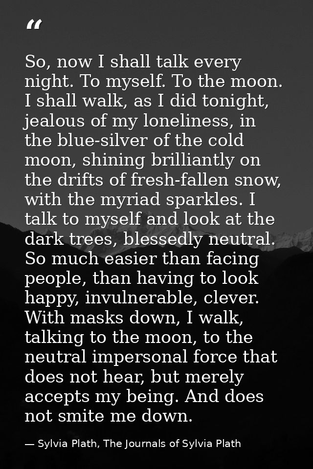 So, now I shall talk every night. To myself. To the moon. I shall walk, as I did tonight, jealous of my loneliness, in t — Sylvia Plath, The Journals of Sylvia Plath