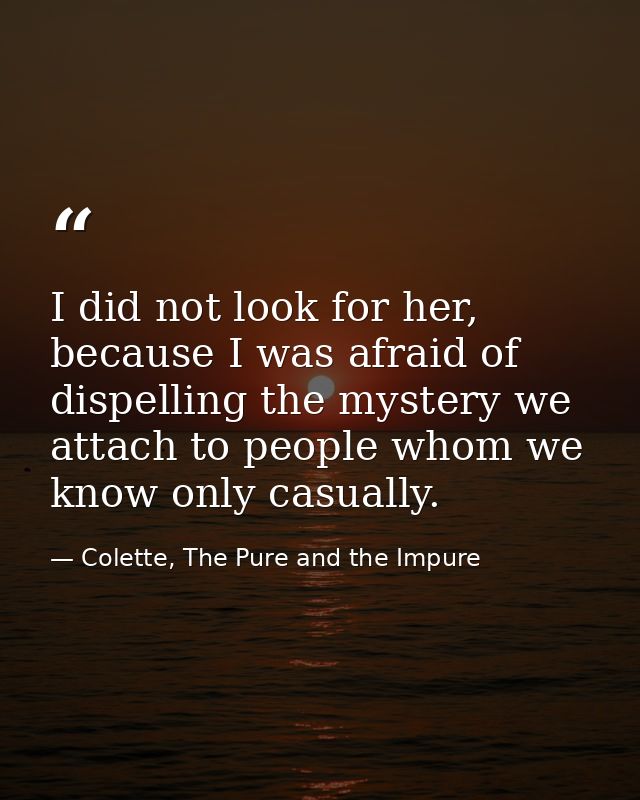 I did not look for her, because I was afraid of dispelling the mystery we attach to people whom we know only casually. — Colette, The Pure and the Impure