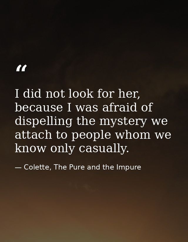 I did not look for her, because I was afraid of dispelling the mystery we attach to people whom we know only casually. — Colette, The Pure and the Impure