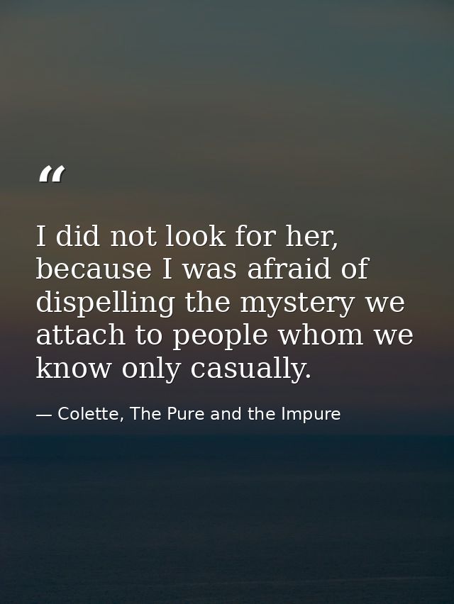 I did not look for her, because I was afraid of dispelling the mystery we attach to people whom we know only casually. — Colette, The Pure and the Impure