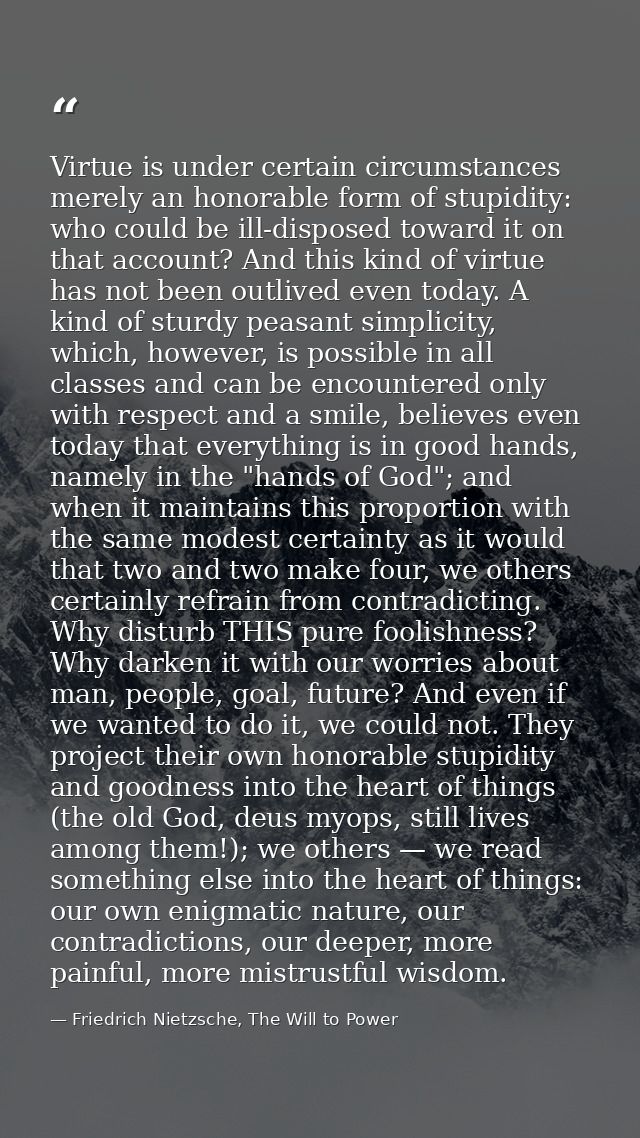 Virtue is under certain circumstances merely an honorable form of stupidity: who could be ill-disposed toward it on that — Friedrich Nietzsche, The Will to Power