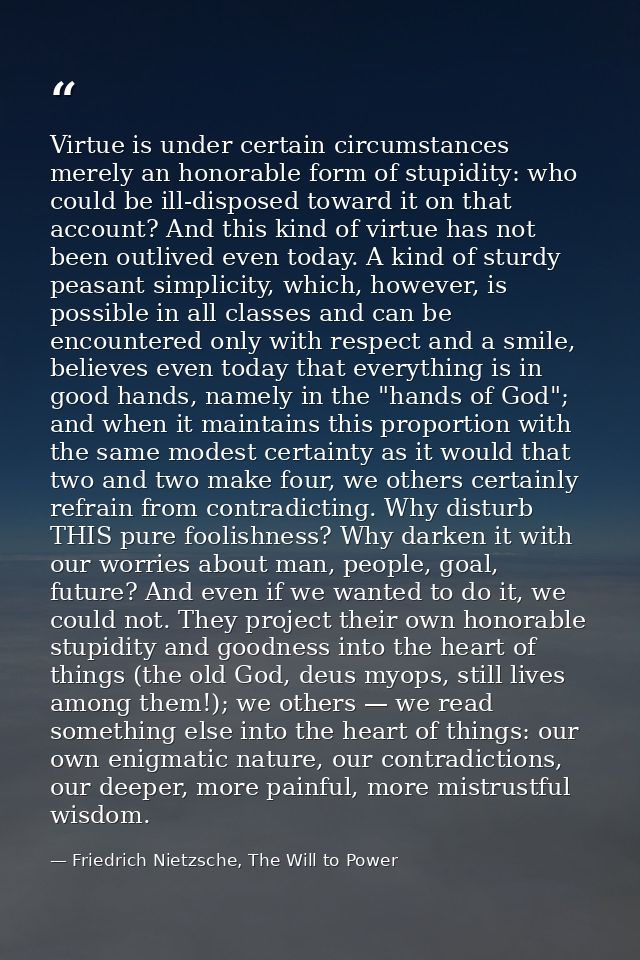 Virtue is under certain circumstances merely an honorable form of stupidity: who could be ill-disposed toward it on that — Friedrich Nietzsche, The Will to Power