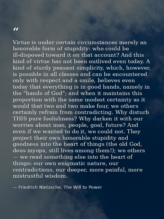 Virtue is under certain circumstances merely an honorable form of stupidity: who could be ill-disposed toward it on that — Friedrich Nietzsche, The Will to Power