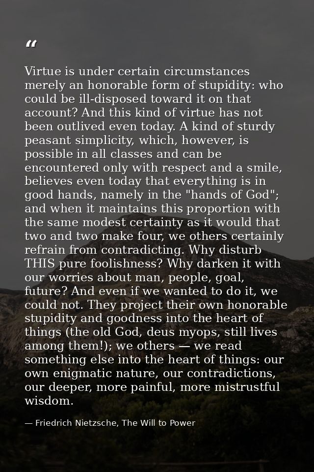 Virtue is under certain circumstances merely an honorable form of stupidity: who could be ill-disposed toward it on that — Friedrich Nietzsche, The Will to Power