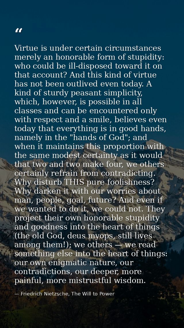 Virtue is under certain circumstances merely an honorable form of stupidity: who could be ill-disposed toward it on that — Friedrich Nietzsche, The Will to Power