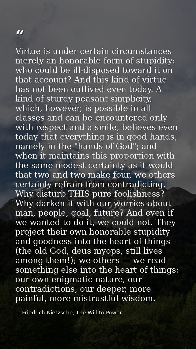 Virtue is under certain circumstances merely an honorable form of stupidity: who could be ill-disposed toward it on that — Friedrich Nietzsche, The Will to Power