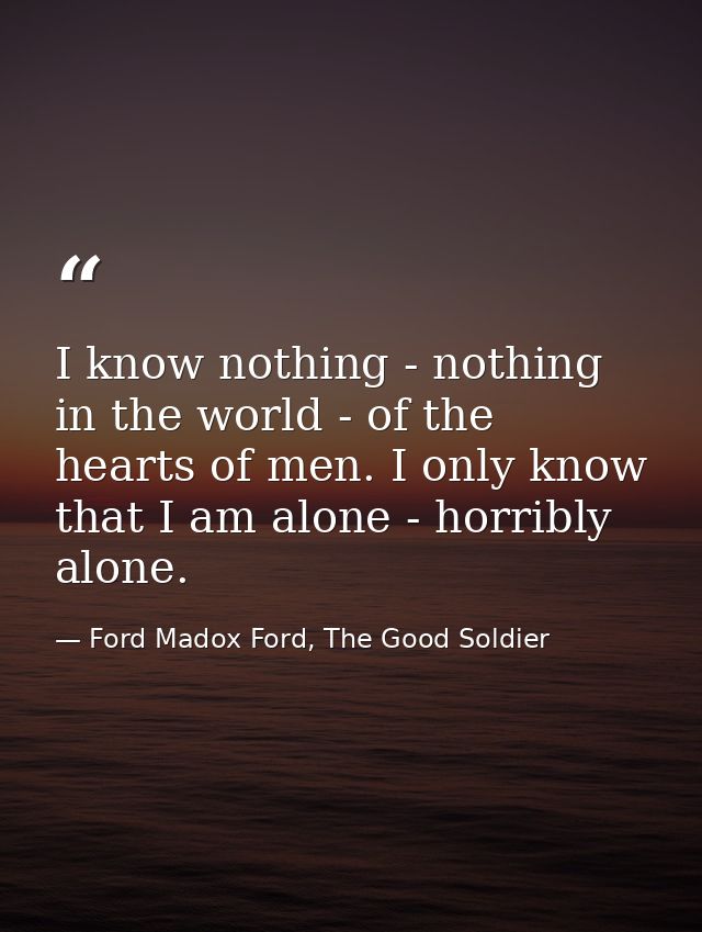 I know nothing - nothing in the world - of the hearts of men. I only know that I am alone - horribly alone. — Ford Madox Ford, The Good Soldier