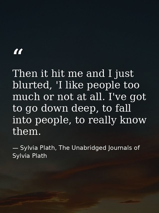 Then it hit me and I just blurted, 'I like people too much or not at all. I've got to go down deep, to fall into people, — Sylvia Plath, The Unabridged Journals of Sylvia Plath