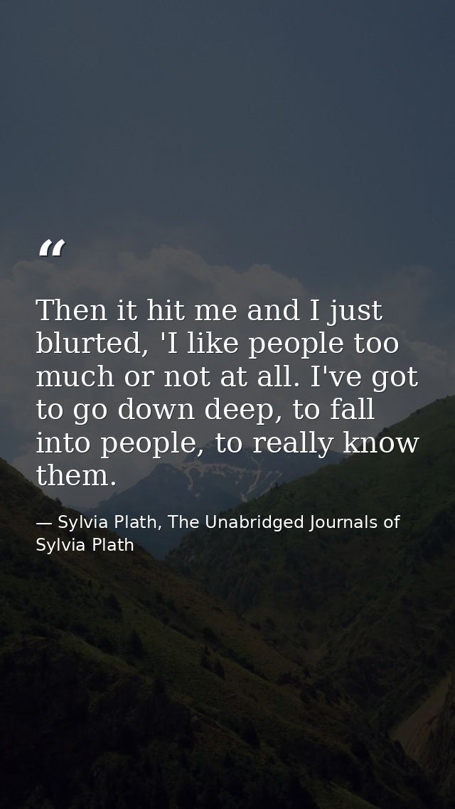 Then it hit me and I just blurted, 'I like people too much or not at all. I've got to go down deep, to fall into people, — Sylvia Plath, The Unabridged Journals of Sylvia Plath
