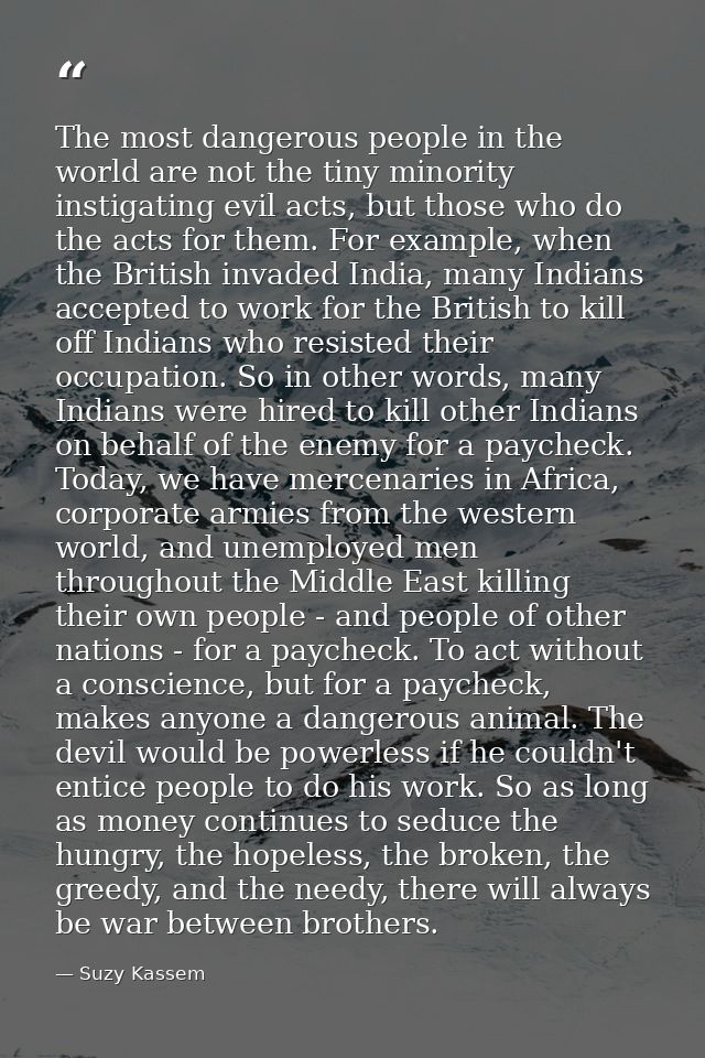 The most dangerous people in the world are not the tiny minority instigating evil acts, but those who do the acts for th — Suzy Kassem