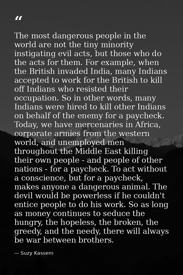 The most dangerous people in the world are not the tiny minority instigating evil acts, but those who do the acts for th — Suzy Kassem