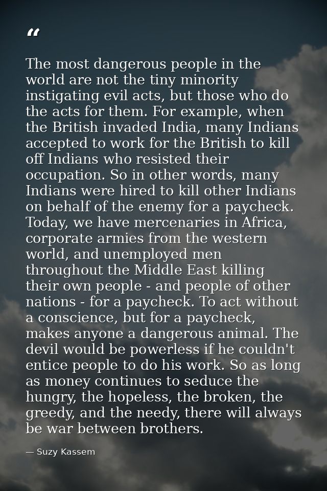 The most dangerous people in the world are not the tiny minority instigating evil acts, but those who do the acts for th — Suzy Kassem