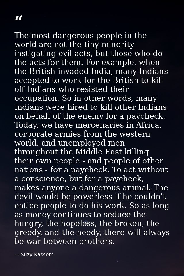 The most dangerous people in the world are not the tiny minority instigating evil acts, but those who do the acts for th — Suzy Kassem