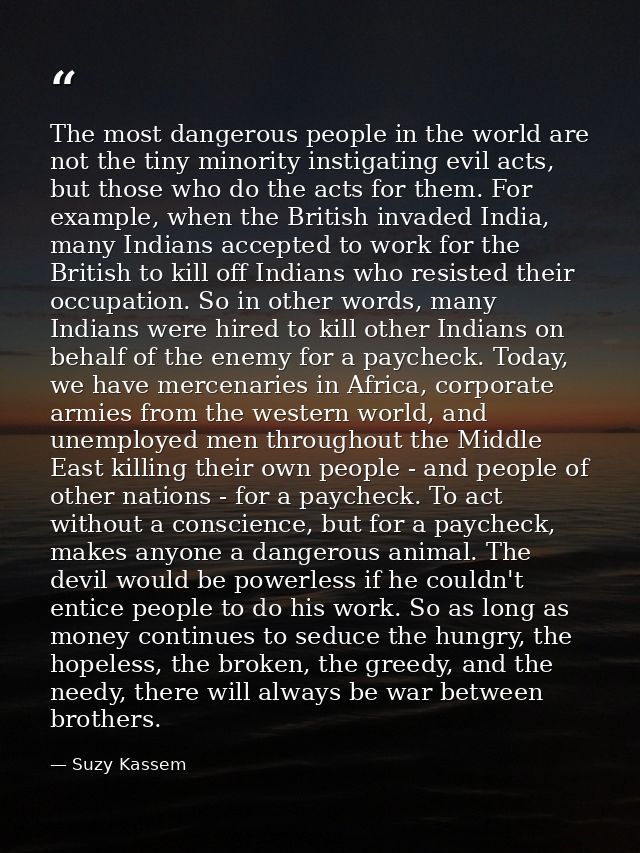 The most dangerous people in the world are not the tiny minority instigating evil acts, but those who do the acts for th — Suzy Kassem