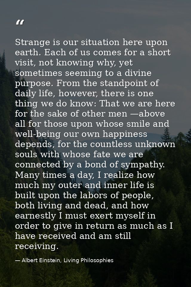 Strange is our situation here upon earth. Each of us comes for a short visit, not knowing why, yet sometimes seeming to  — Albert Einstein, Living Philosophies