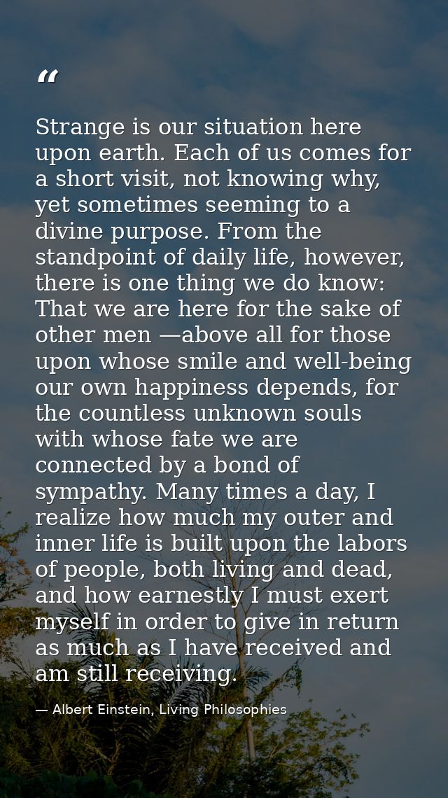 Strange is our situation here upon earth. Each of us comes for a short visit, not knowing why, yet sometimes seeming to  — Albert Einstein, Living Philosophies