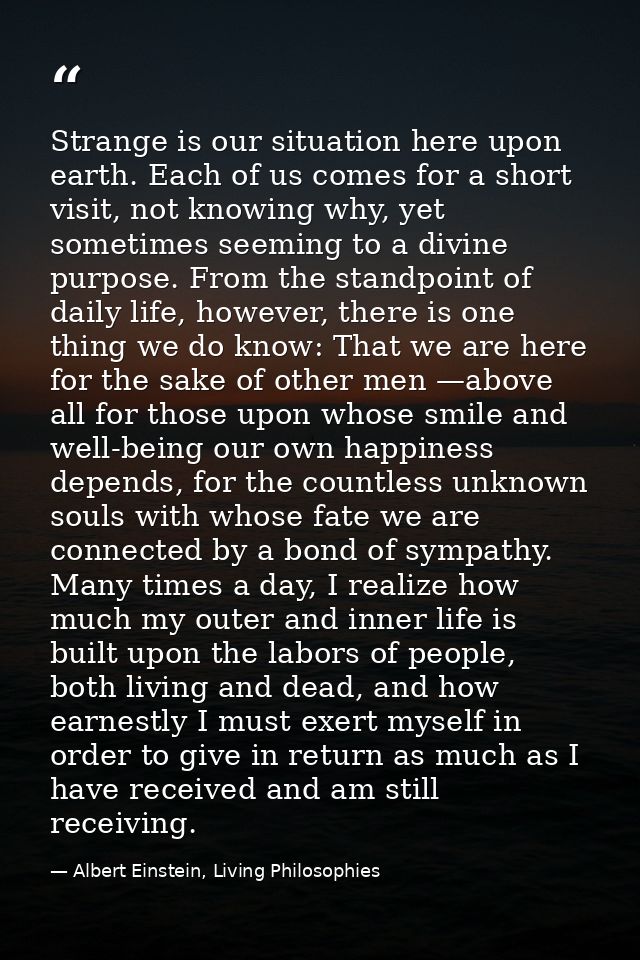 Strange is our situation here upon earth. Each of us comes for a short visit, not knowing why, yet sometimes seeming to  — Albert Einstein, Living Philosophies