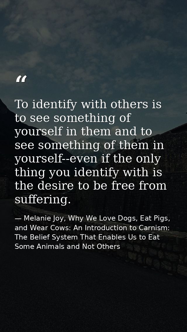 To identify with others is to see something of yourself in them and to see something of them in yourself--even if the on — Melanie Joy, Why We Love Dogs, Eat Pigs, and Wear Cows: An Introduction to Carnism: The Belief System That Enables Us to Eat Some Animals and Not Others