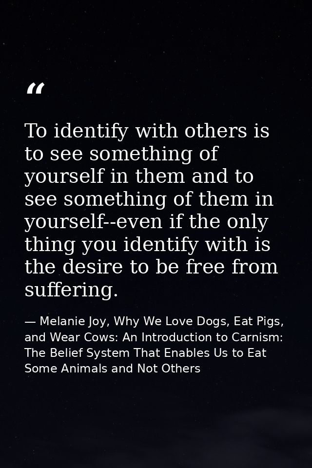 To identify with others is to see something of yourself in them and to see something of them in yourself--even if the on — Melanie Joy, Why We Love Dogs, Eat Pigs, and Wear Cows: An Introduction to Carnism: The Belief System That Enables Us to Eat Some Animals and Not Others