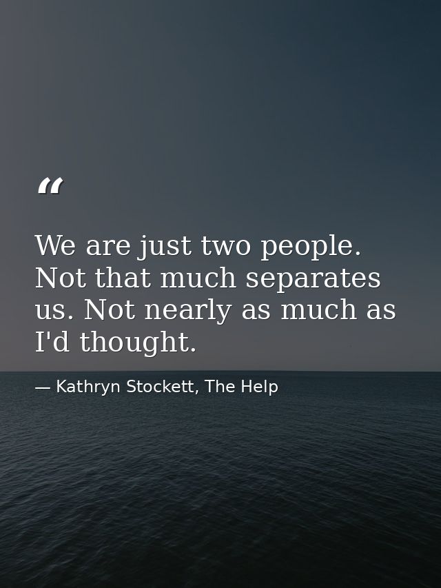 We are just two people. Not that much separates us. Not nearly as much as I'd thought. — Kathryn Stockett, The Help