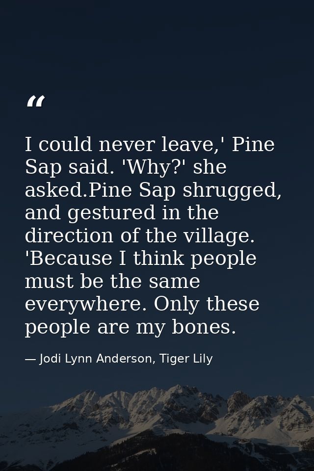 I could never leave,' Pine Sap said. 'Why?' she asked.Pine Sap shrugged, and gestured in the direction of the village. ' — Jodi Lynn Anderson, Tiger Lily