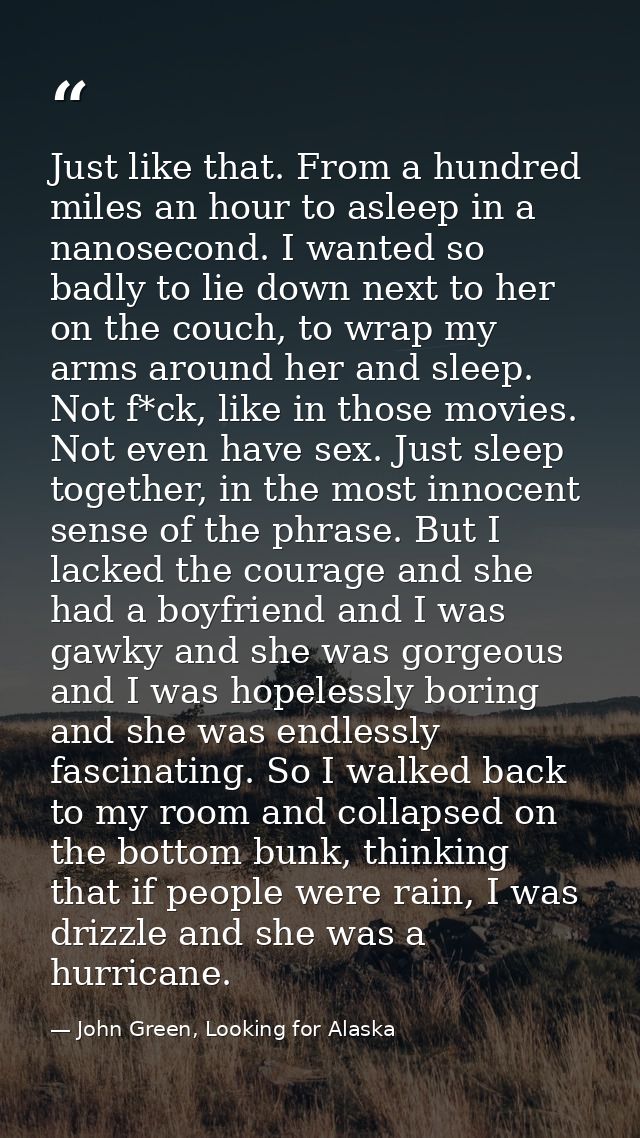 Just like that. From a hundred miles an hour to asleep in a nanosecond. I wanted so badly to lie down next to her on the — John Green, Looking for Alaska